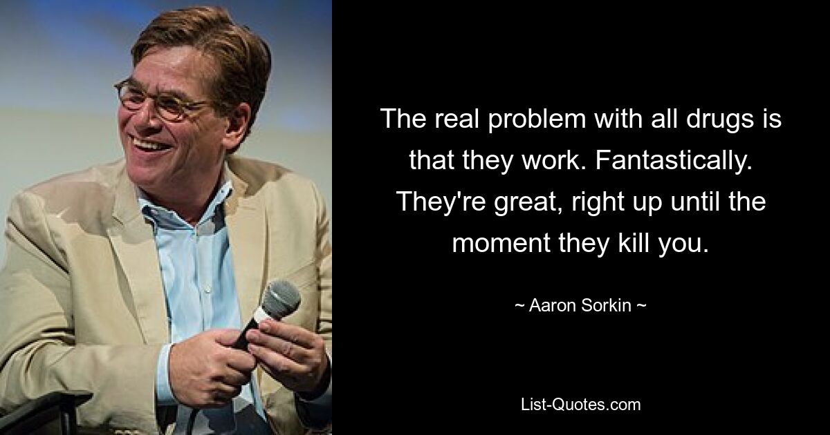 The real problem with all drugs is that they work. Fantastically. They're great, right up until the moment they kill you. — © Aaron Sorkin