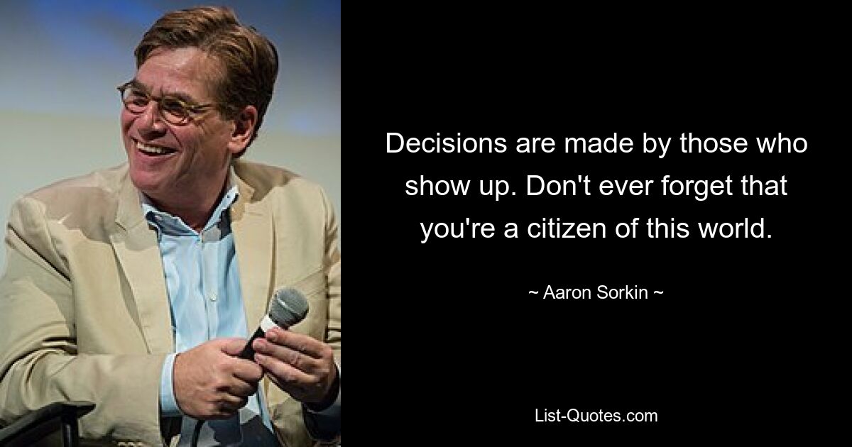 Decisions are made by those who show up. Don't ever forget that you're a citizen of this world. — © Aaron Sorkin