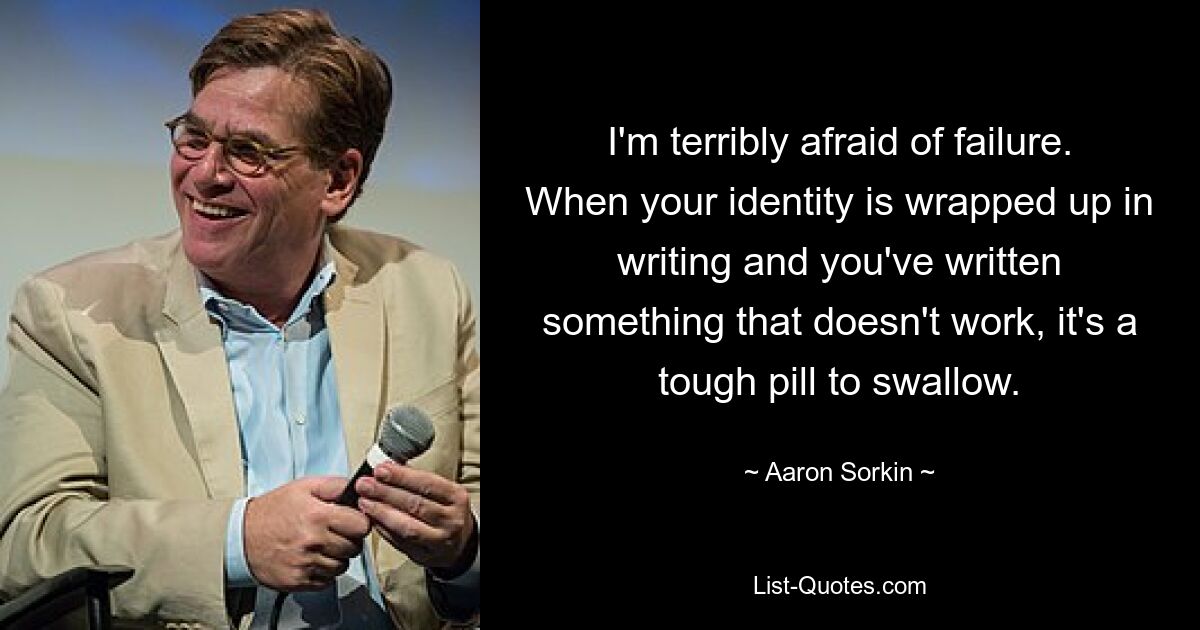 I'm terribly afraid of failure. When your identity is wrapped up in writing and you've written something that doesn't work, it's a tough pill to swallow. — © Aaron Sorkin