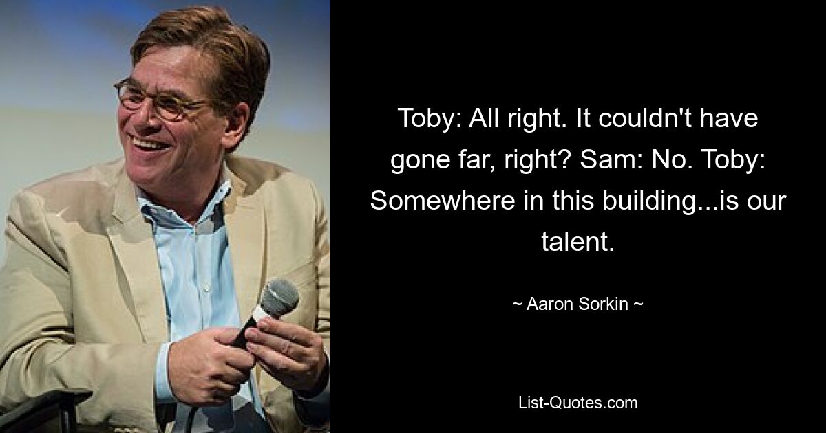 Toby: All right. It couldn't have gone far, right? Sam: No. Toby: Somewhere in this building...is our talent. — © Aaron Sorkin