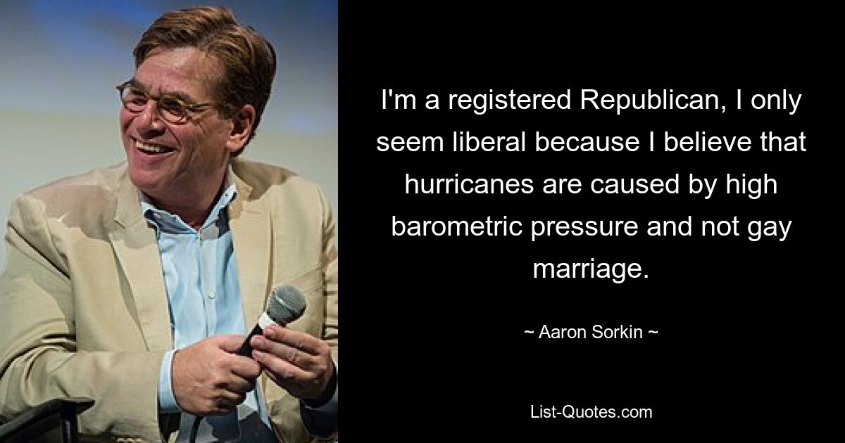 I'm a registered Republican, I only seem liberal because I believe that hurricanes are caused by high barometric pressure and not gay marriage. — © Aaron Sorkin