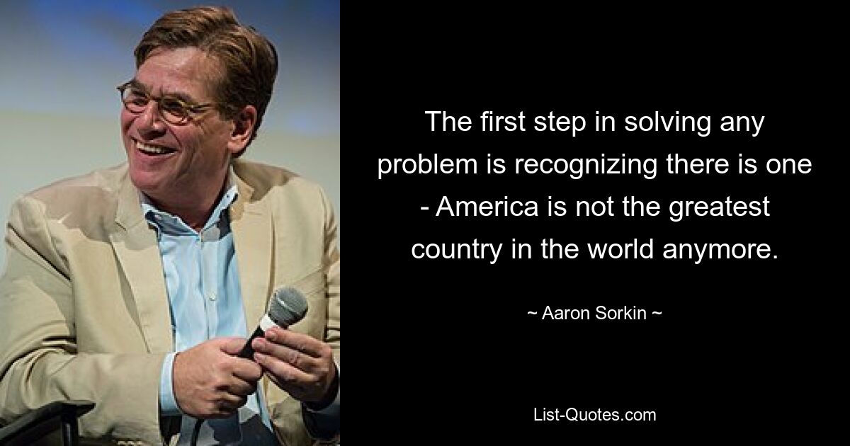 The first step in solving any problem is recognizing there is one - America is not the greatest country in the world anymore. — © Aaron Sorkin