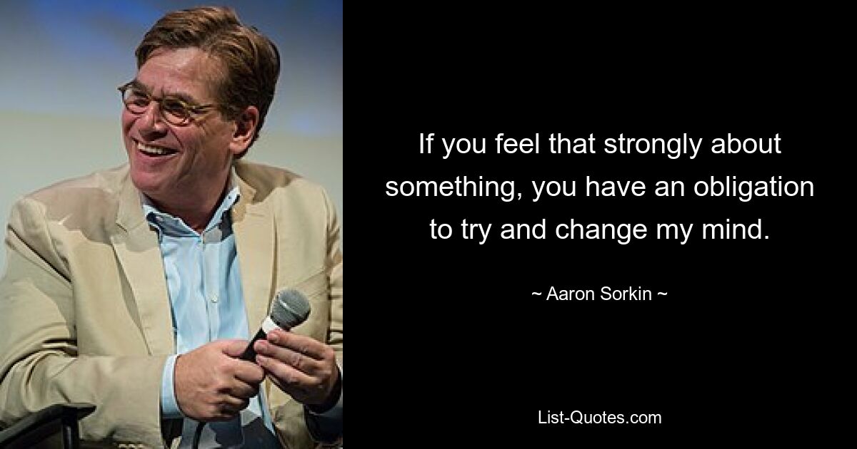 If you feel that strongly about something, you have an obligation to try and change my mind. — © Aaron Sorkin