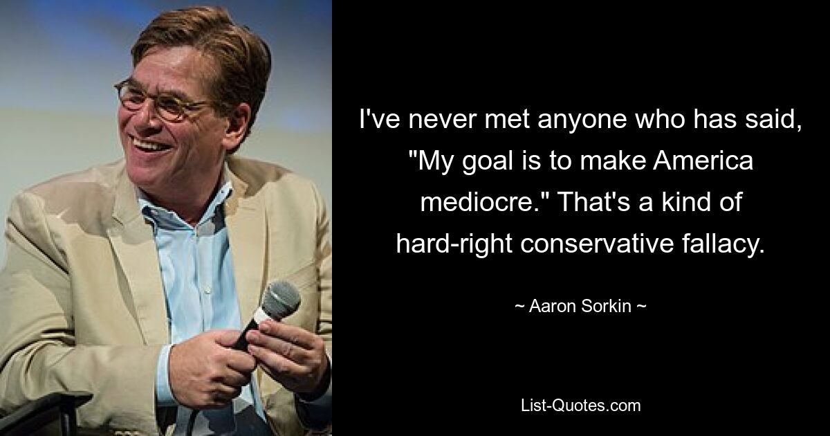 I've never met anyone who has said, "My goal is to make America mediocre." That's a kind of hard-right conservative fallacy. — © Aaron Sorkin