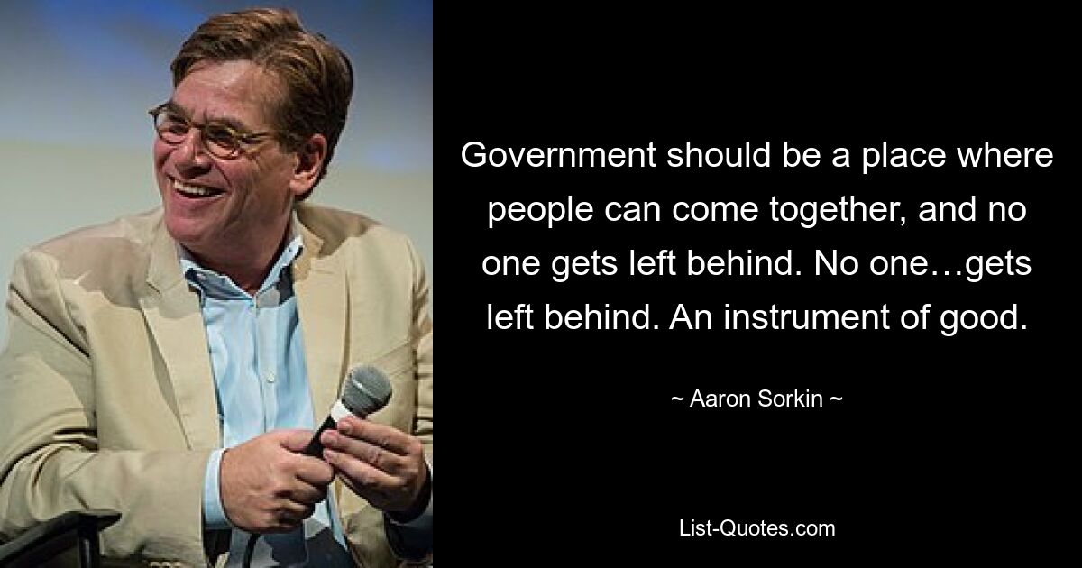 Government should be a place where people can come together, and no one gets left behind. No one…gets left behind. An instrument of good. — © Aaron Sorkin