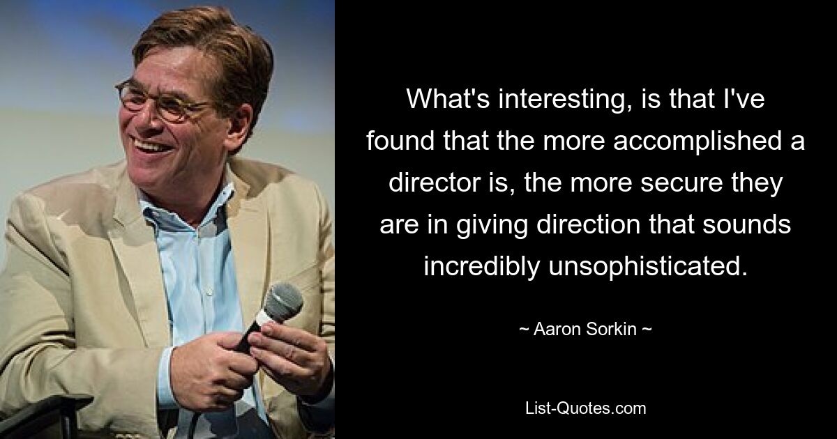 What's interesting, is that I've found that the more accomplished a director is, the more secure they are in giving direction that sounds incredibly unsophisticated. — © Aaron Sorkin