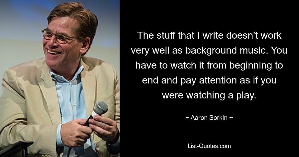 The stuff that I write doesn't work very well as background music. You have to watch it from beginning to end and pay attention as if you were watching a play. — © Aaron Sorkin