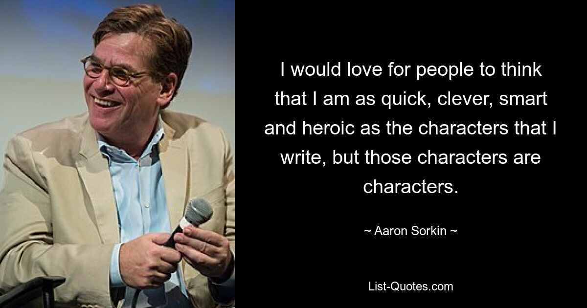 I would love for people to think that I am as quick, clever, smart and heroic as the characters that I write, but those characters are characters. — © Aaron Sorkin