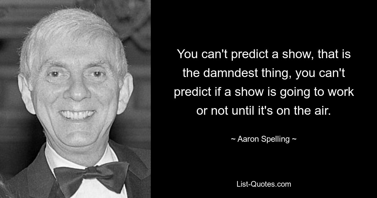 You can't predict a show, that is the damndest thing, you can't predict if a show is going to work or not until it's on the air. — © Aaron Spelling