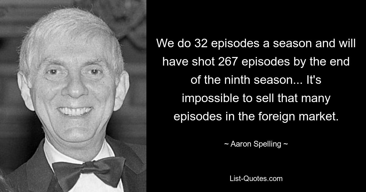 We do 32 episodes a season and will have shot 267 episodes by the end of the ninth season... It's impossible to sell that many episodes in the foreign market. — © Aaron Spelling