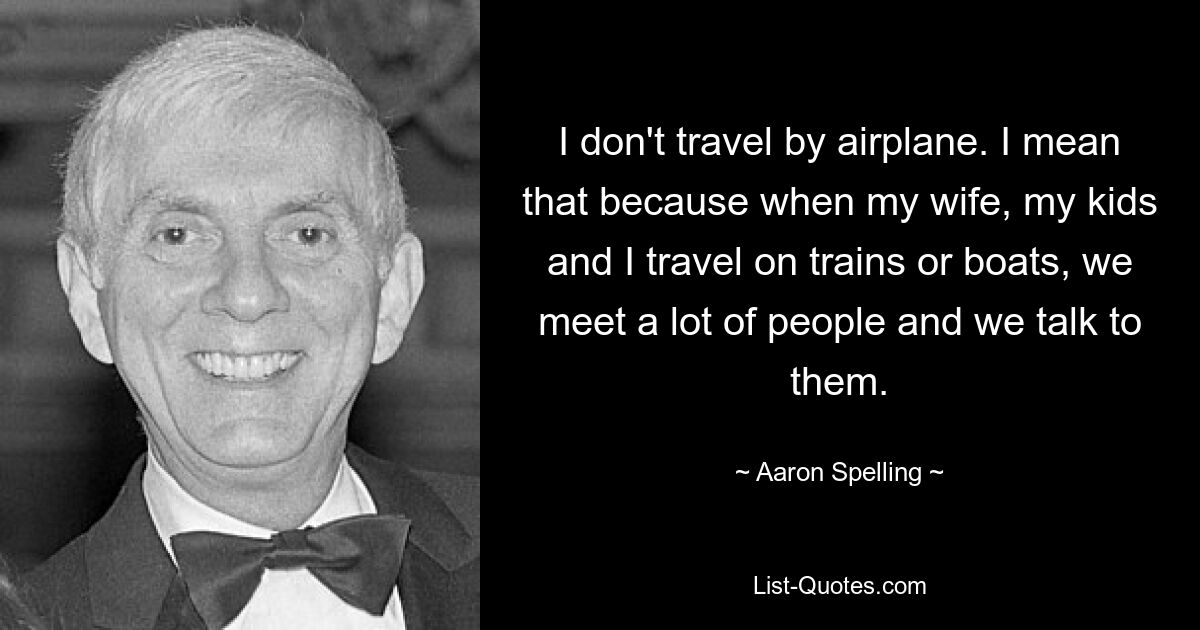 I don't travel by airplane. I mean that because when my wife, my kids and I travel on trains or boats, we meet a lot of people and we talk to them. — © Aaron Spelling