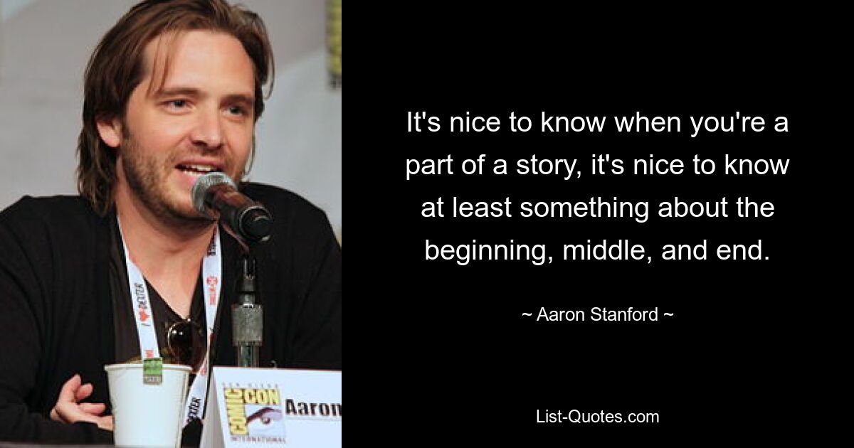 It's nice to know when you're a part of a story, it's nice to know at least something about the beginning, middle, and end. — © Aaron Stanford