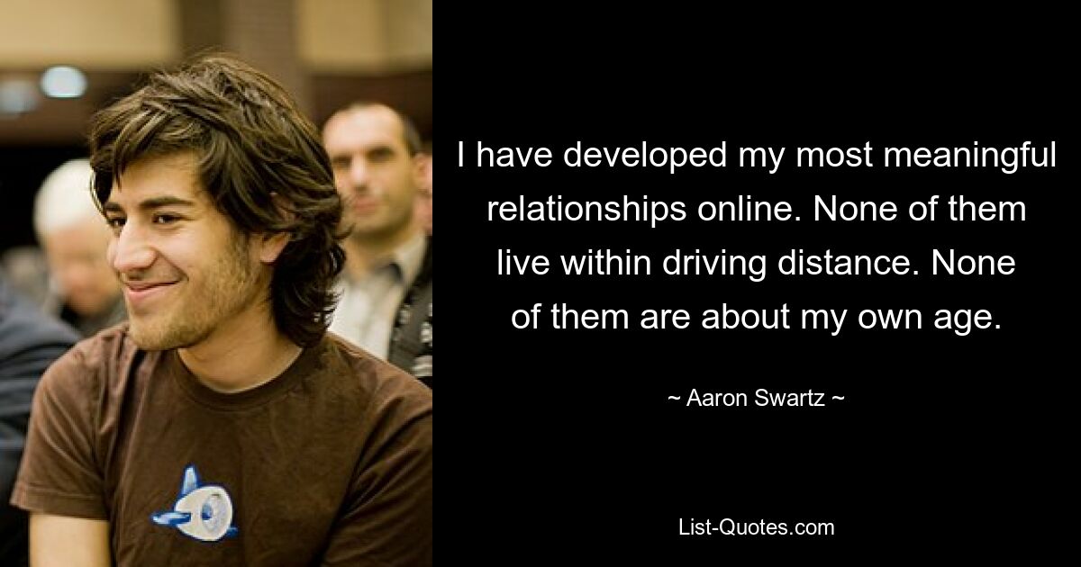 I have developed my most meaningful relationships online. None of them live within driving distance. None of them are about my own age. — © Aaron Swartz