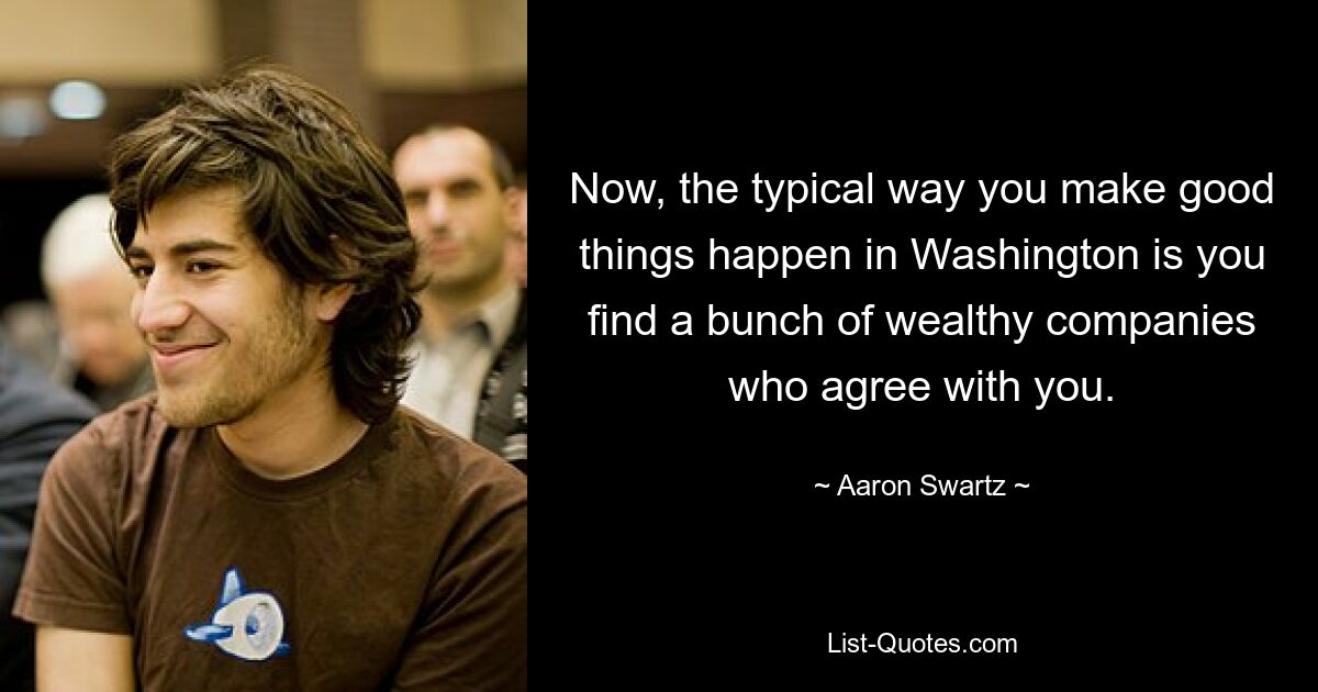 Now, the typical way you make good things happen in Washington is you find a bunch of wealthy companies who agree with you. — © Aaron Swartz