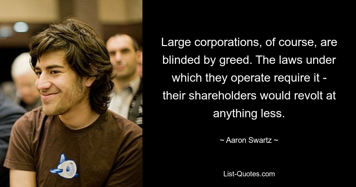 Large corporations, of course, are blinded by greed. The laws under which they operate require it - their shareholders would revolt at anything less. — © Aaron Swartz