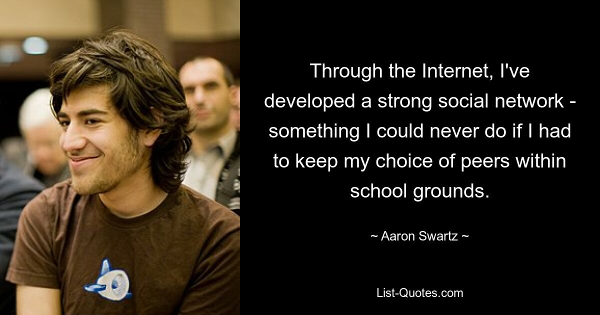 Through the Internet, I've developed a strong social network - something I could never do if I had to keep my choice of peers within school grounds. — © Aaron Swartz