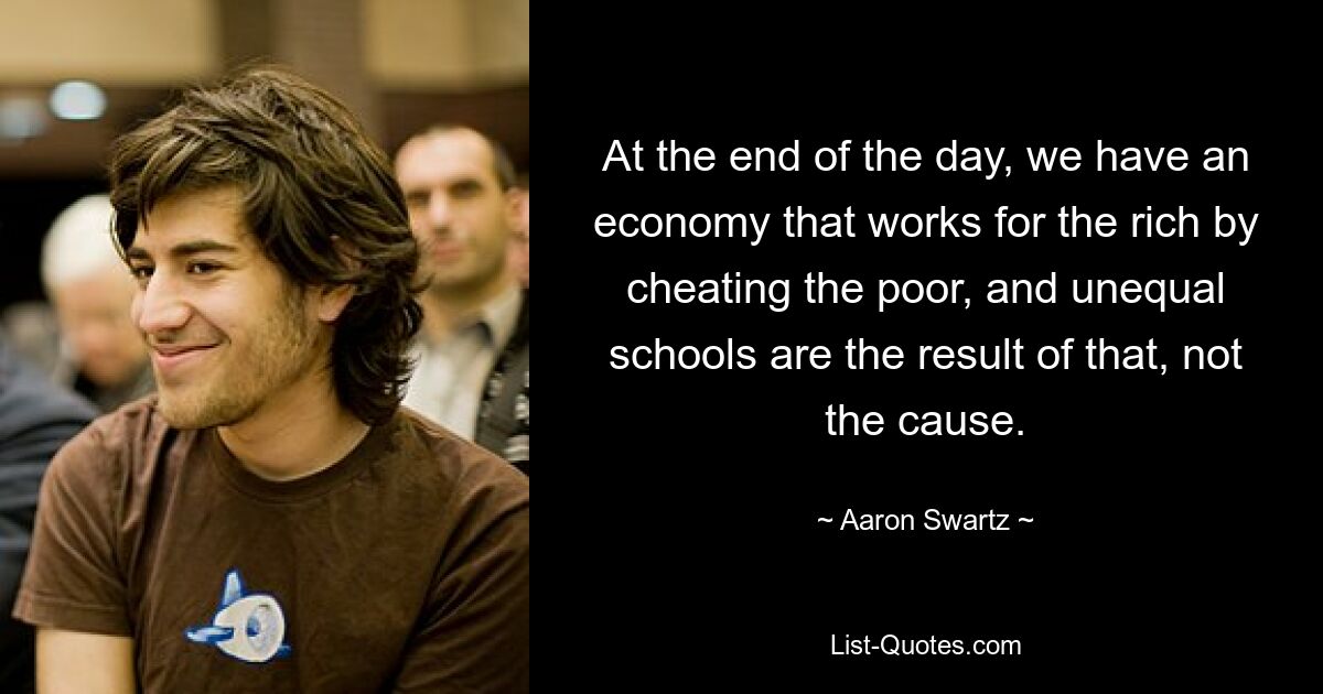 At the end of the day, we have an economy that works for the rich by cheating the poor, and unequal schools are the result of that, not the cause. — © Aaron Swartz