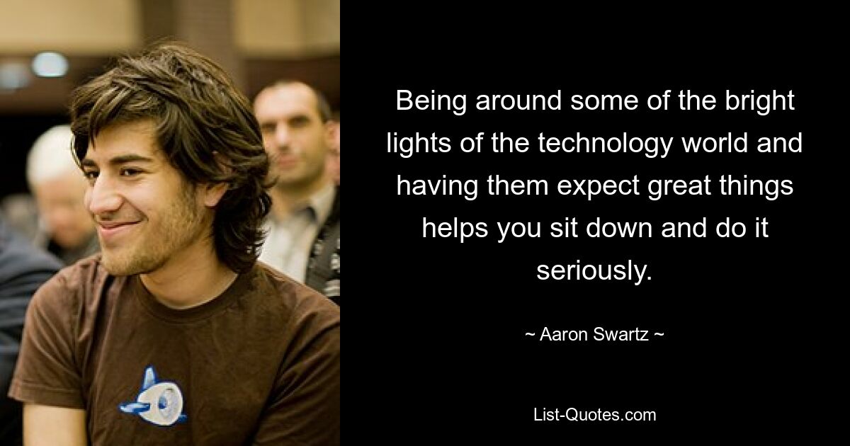 Being around some of the bright lights of the technology world and having them expect great things helps you sit down and do it seriously. — © Aaron Swartz