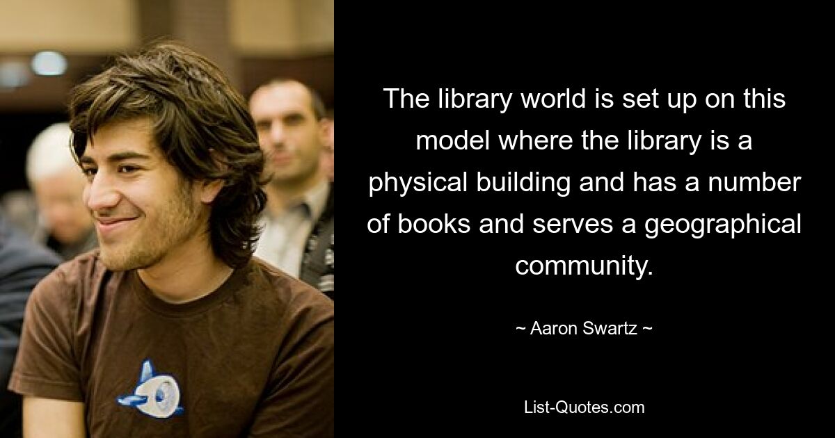 The library world is set up on this model where the library is a physical building and has a number of books and serves a geographical community. — © Aaron Swartz