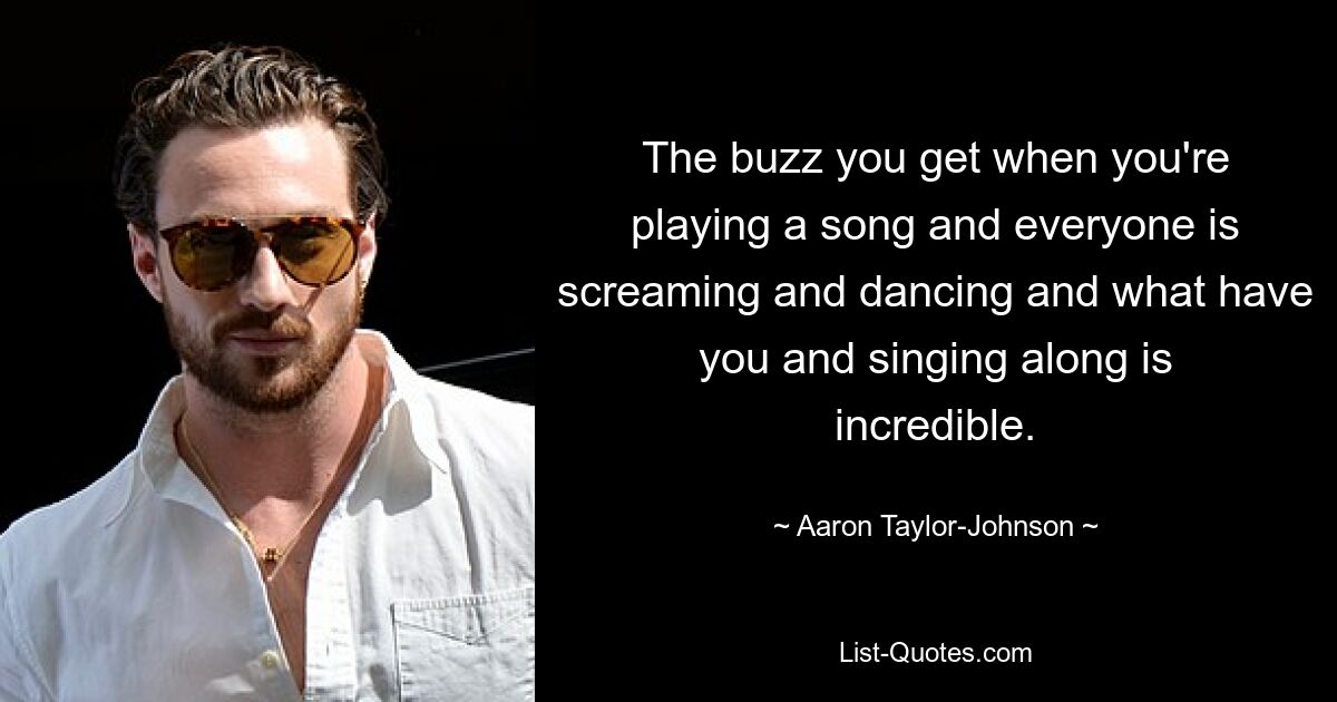 The buzz you get when you're playing a song and everyone is screaming and dancing and what have you and singing along is incredible. — © Aaron Taylor-Johnson