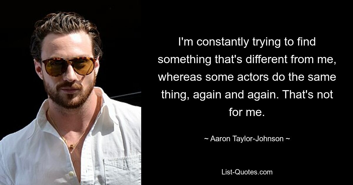 I'm constantly trying to find something that's different from me, whereas some actors do the same thing, again and again. That's not for me. — © Aaron Taylor-Johnson