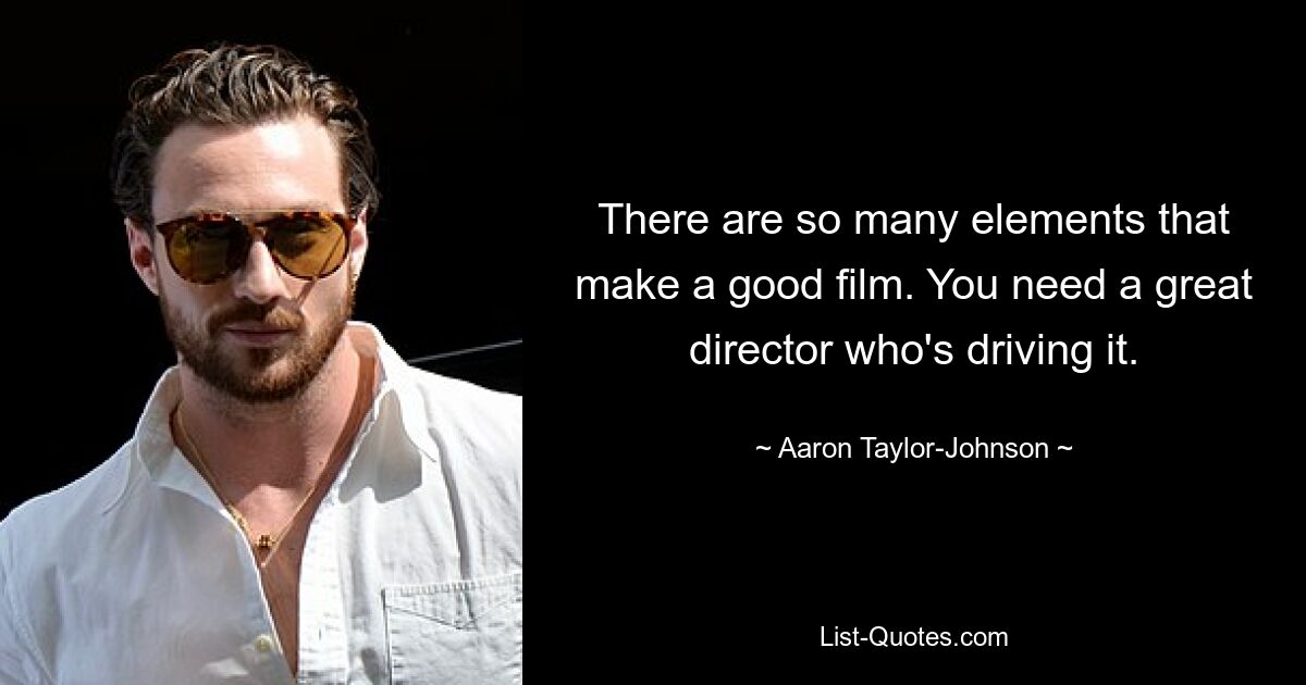 There are so many elements that make a good film. You need a great director who's driving it. — © Aaron Taylor-Johnson