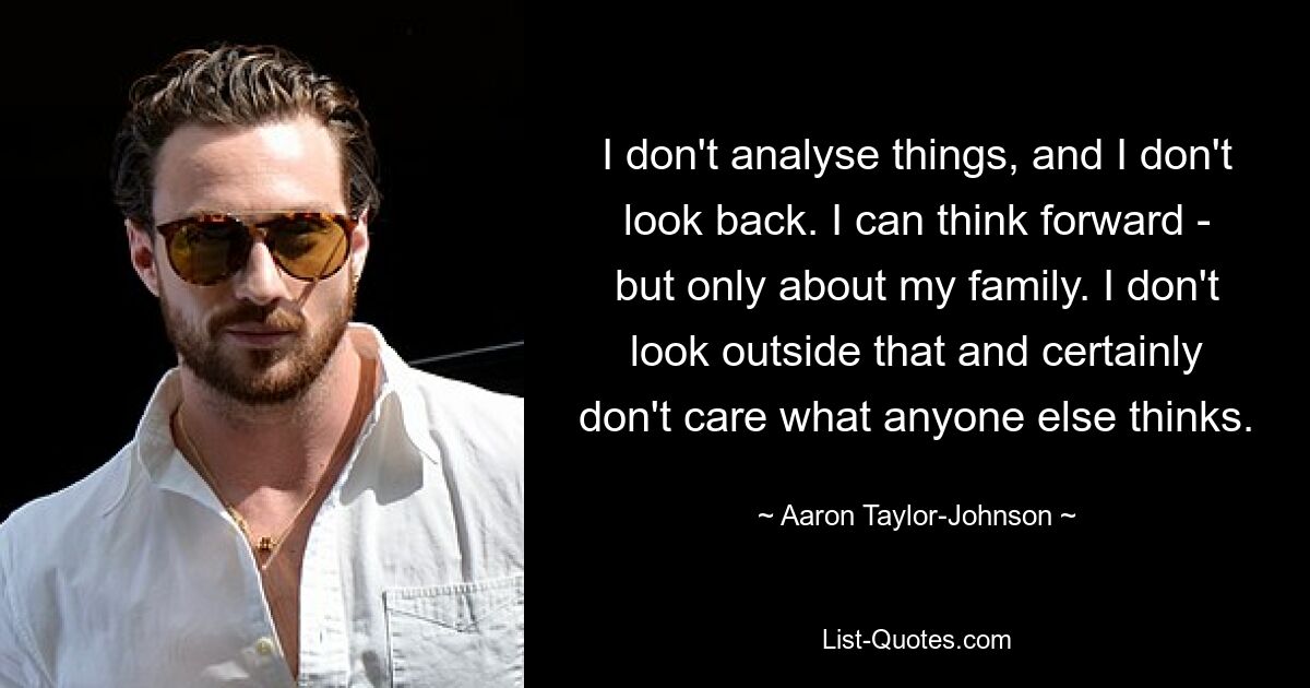 I don't analyse things, and I don't look back. I can think forward - but only about my family. I don't look outside that and certainly don't care what anyone else thinks. — © Aaron Taylor-Johnson