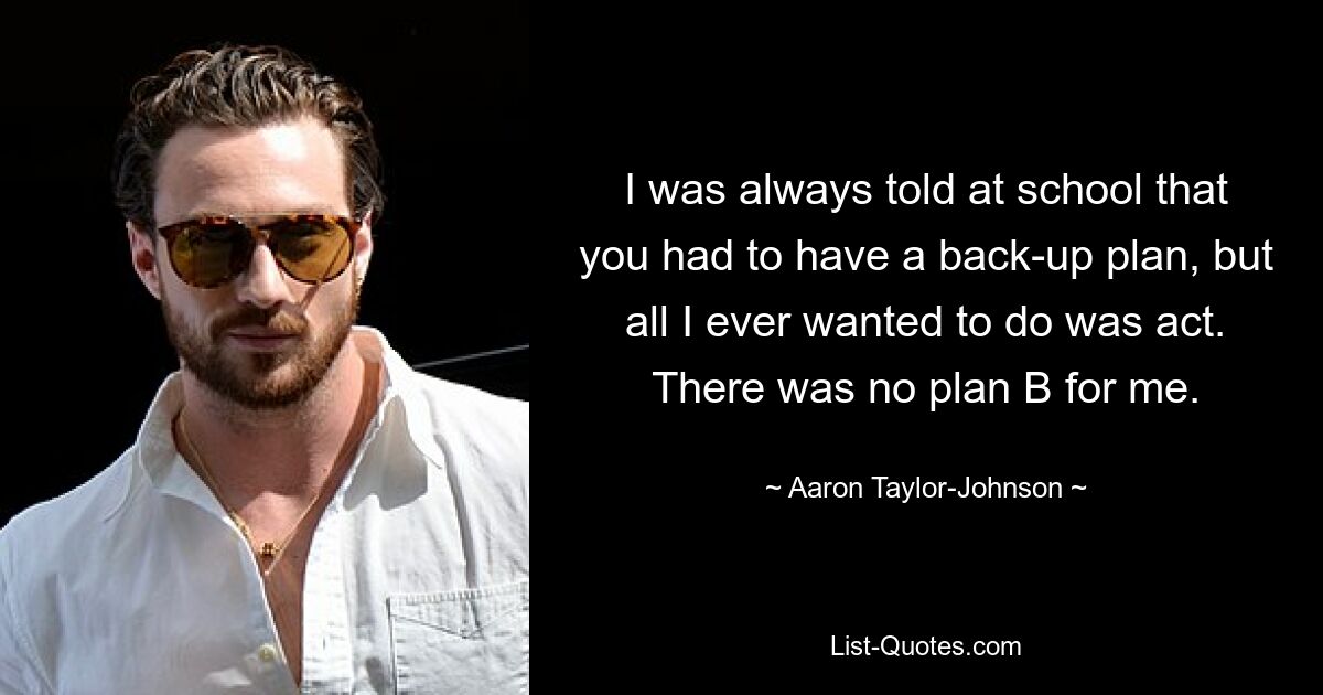 I was always told at school that you had to have a back-up plan, but all I ever wanted to do was act. There was no plan B for me. — © Aaron Taylor-Johnson