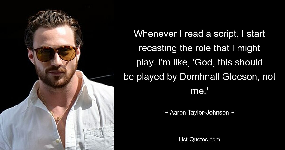 Whenever I read a script, I start recasting the role that I might play. I'm like, 'God, this should be played by Domhnall Gleeson, not me.' — © Aaron Taylor-Johnson