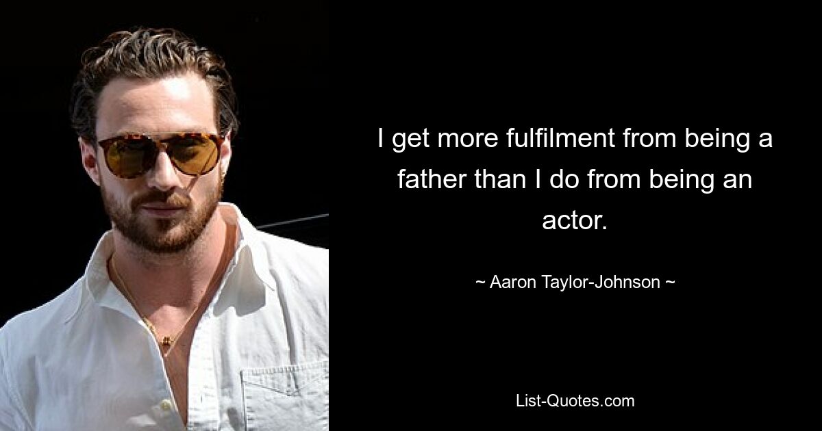 I get more fulfilment from being a father than I do from being an actor. — © Aaron Taylor-Johnson