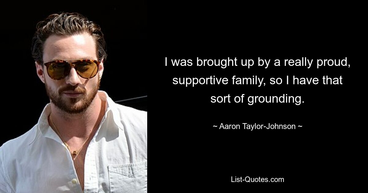 I was brought up by a really proud, supportive family, so I have that sort of grounding. — © Aaron Taylor-Johnson