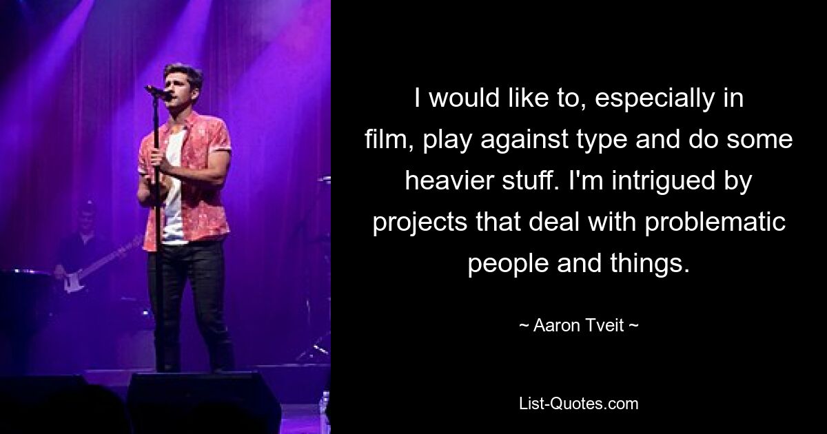 I would like to, especially in film, play against type and do some heavier stuff. I'm intrigued by projects that deal with problematic people and things. — © Aaron Tveit