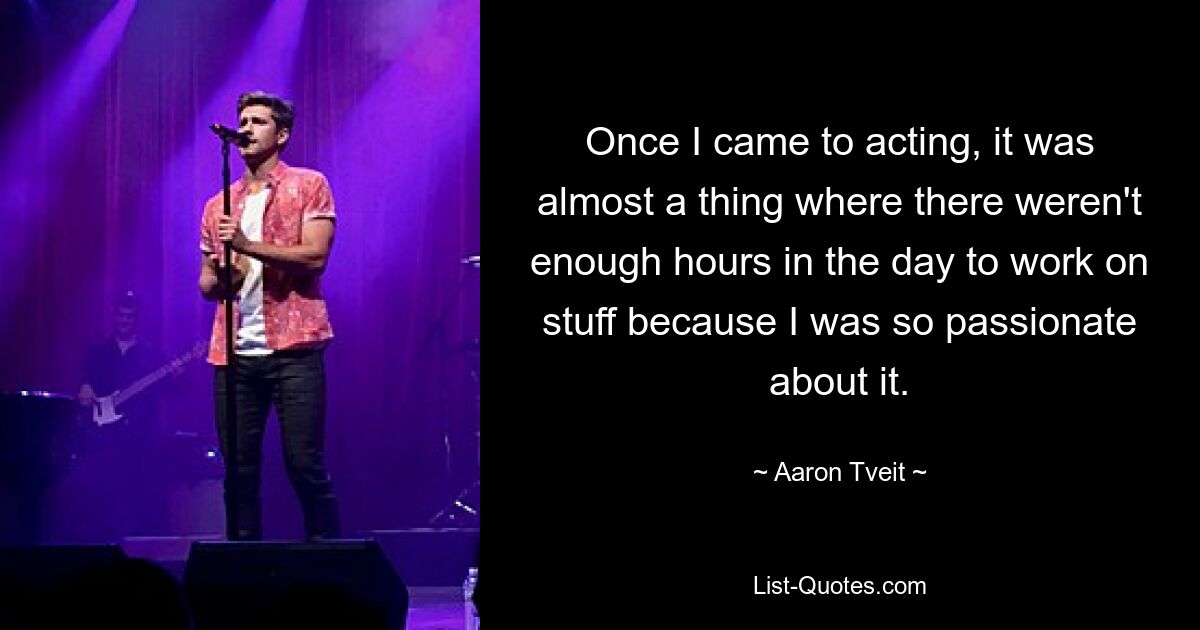 Once I came to acting, it was almost a thing where there weren't enough hours in the day to work on stuff because I was so passionate about it. — © Aaron Tveit