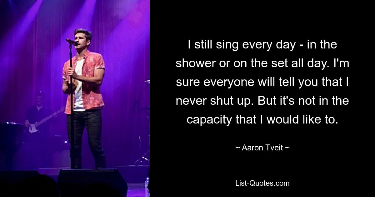 I still sing every day - in the shower or on the set all day. I'm sure everyone will tell you that I never shut up. But it's not in the capacity that I would like to. — © Aaron Tveit