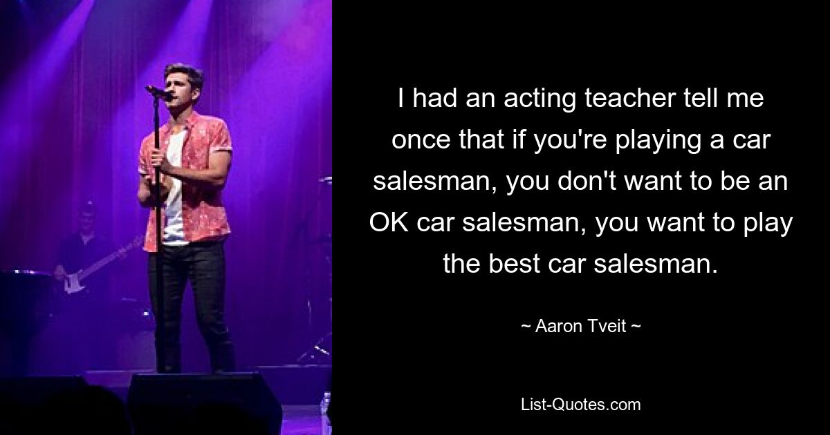 I had an acting teacher tell me once that if you're playing a car salesman, you don't want to be an OK car salesman, you want to play the best car salesman. — © Aaron Tveit