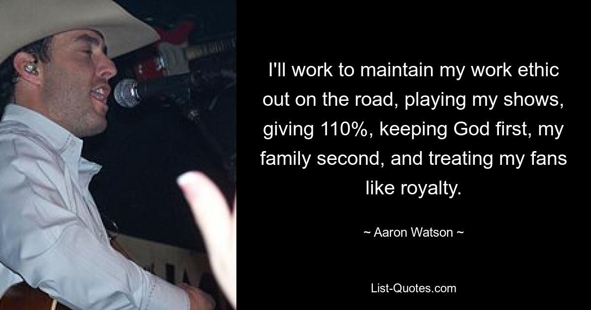 I'll work to maintain my work ethic out on the road, playing my shows, giving 110%, keeping God first, my family second, and treating my fans like royalty. — © Aaron Watson