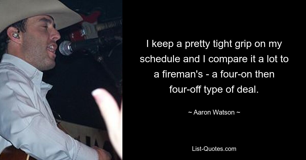 I keep a pretty tight grip on my schedule and I compare it a lot to a fireman's - a four-on then four-off type of deal. — © Aaron Watson