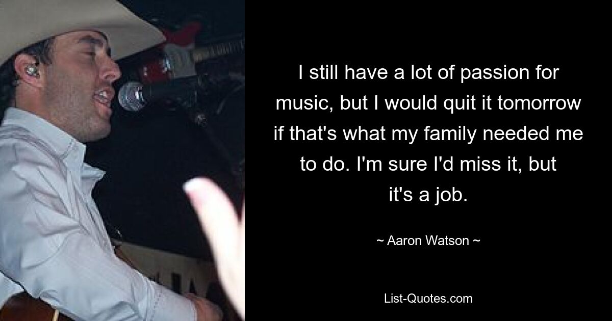 I still have a lot of passion for music, but I would quit it tomorrow if that's what my family needed me to do. I'm sure I'd miss it, but it's a job. — © Aaron Watson