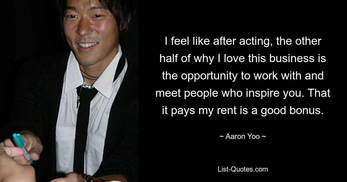 I feel like after acting, the other half of why I love this business is the opportunity to work with and meet people who inspire you. That it pays my rent is a good bonus. — © Aaron Yoo