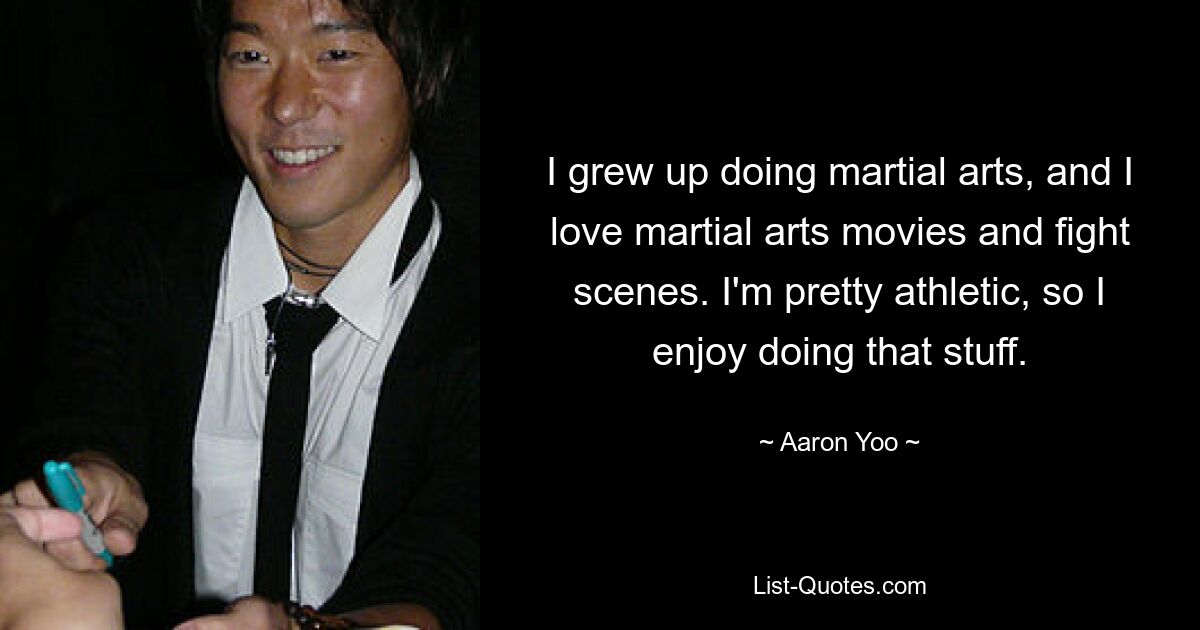 I grew up doing martial arts, and I love martial arts movies and fight scenes. I'm pretty athletic, so I enjoy doing that stuff. — © Aaron Yoo