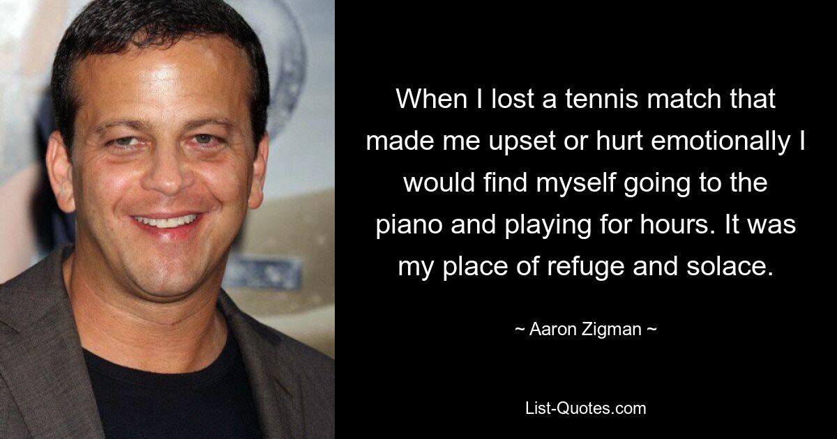 When I lost a tennis match that made me upset or hurt emotionally I would find myself going to the piano and playing for hours. It was my place of refuge and solace. — © Aaron Zigman