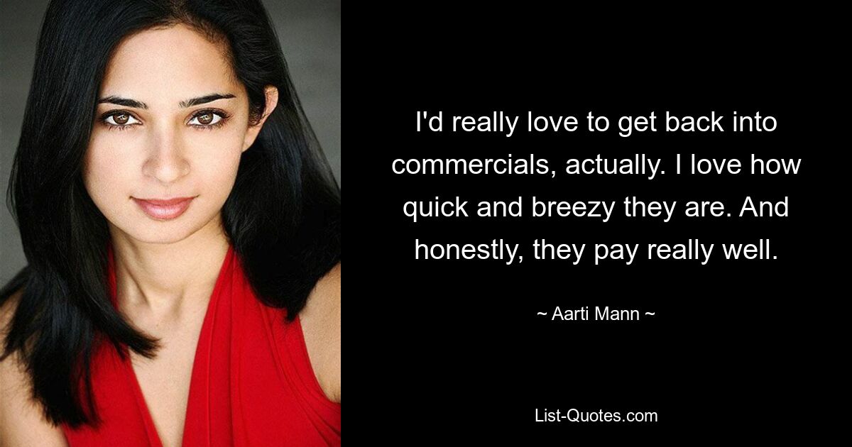 I'd really love to get back into commercials, actually. I love how quick and breezy they are. And honestly, they pay really well. — © Aarti Mann