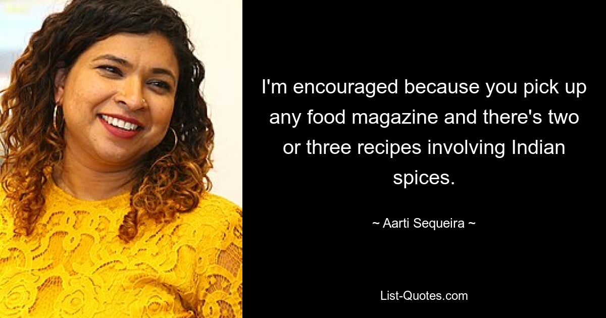 I'm encouraged because you pick up any food magazine and there's two or three recipes involving Indian spices. — © Aarti Sequeira