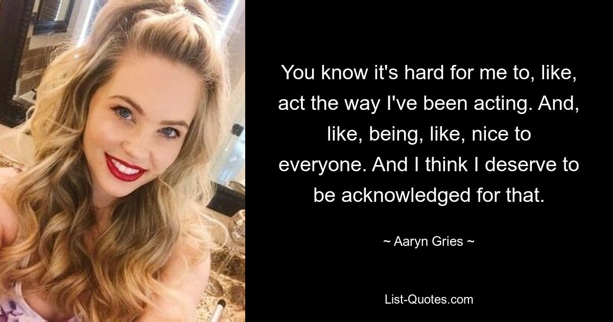 You know it's hard for me to, like, act the way I've been acting. And, like, being, like, nice to everyone. And I think I deserve to be acknowledged for that. — © Aaryn Gries