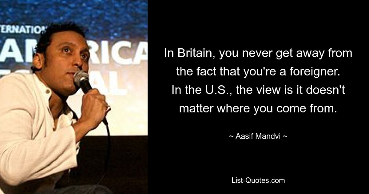 In Britain, you never get away from the fact that you're a foreigner. In the U.S., the view is it doesn't matter where you come from. — © Aasif Mandvi