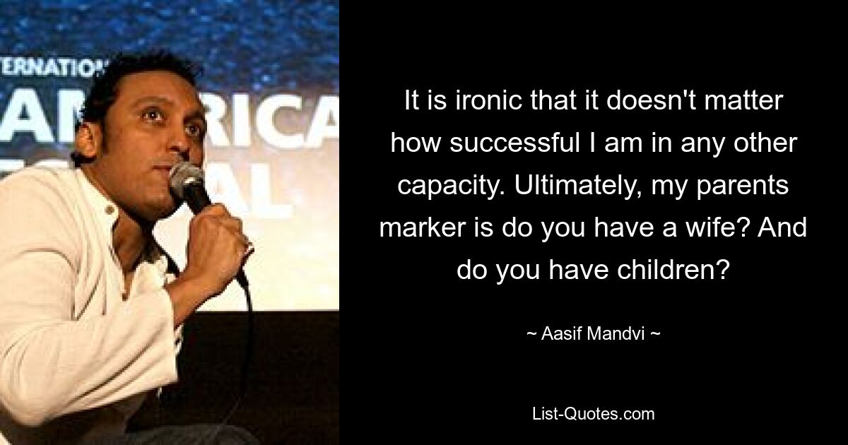 It is ironic that it doesn't matter how successful I am in any other capacity. Ultimately, my parents marker is do you have a wife? And do you have children? — © Aasif Mandvi