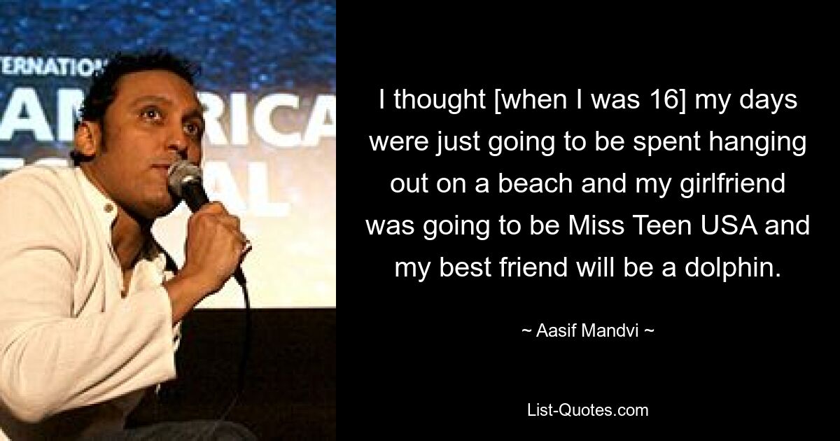 I thought [when I was 16] my days were just going to be spent hanging out on a beach and my girlfriend was going to be Miss Teen USA and my best friend will be a dolphin. — © Aasif Mandvi