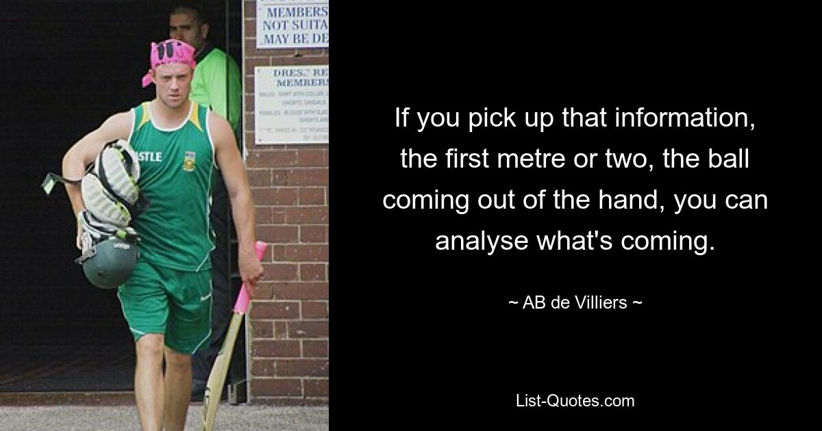 If you pick up that information, the first metre or two, the ball coming out of the hand, you can analyse what's coming. — © AB de Villiers