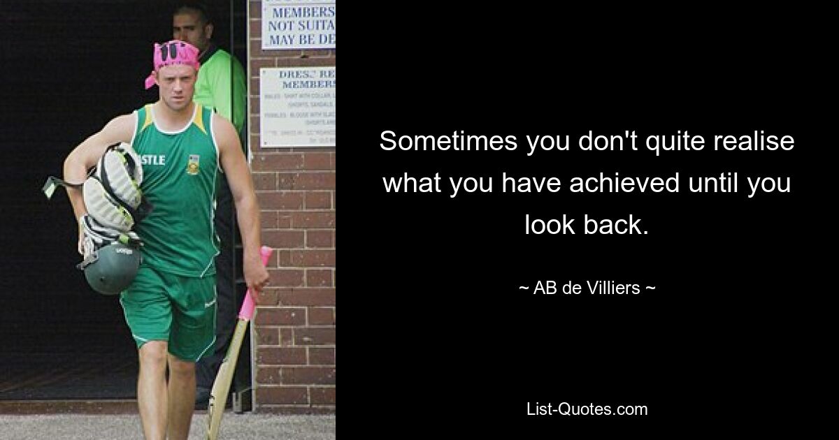 Sometimes you don't quite realise what you have achieved until you look back. — © AB de Villiers