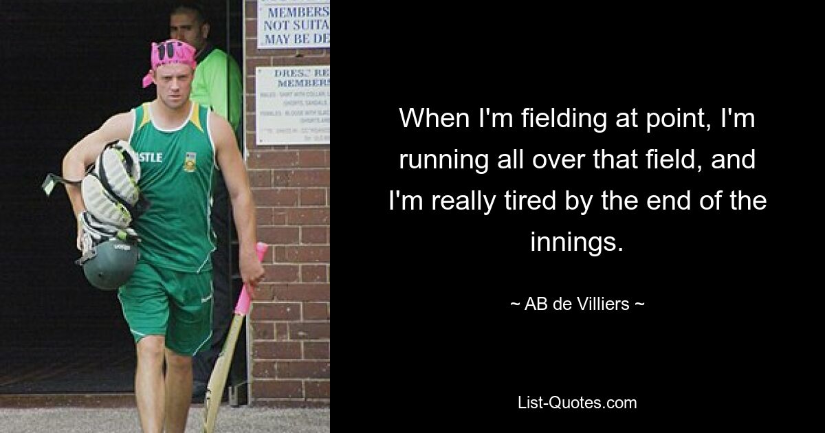 When I'm fielding at point, I'm running all over that field, and I'm really tired by the end of the innings. — © AB de Villiers